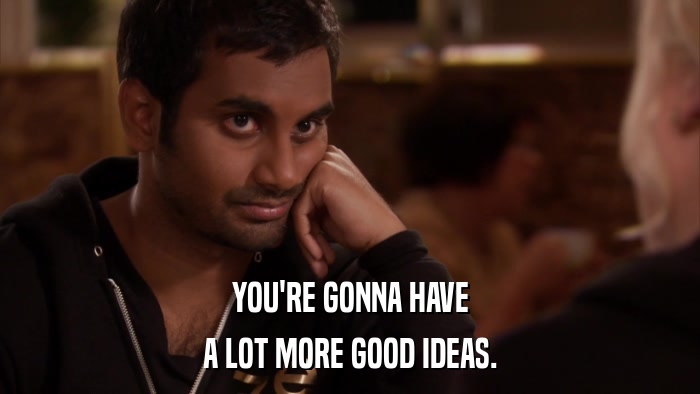 YOU'RE GONNA HAVE A LOT MORE GOOD IDEAS. 