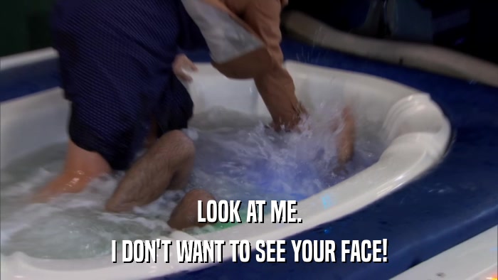 LOOK AT ME. I DON'T WANT TO SEE YOUR FACE! 