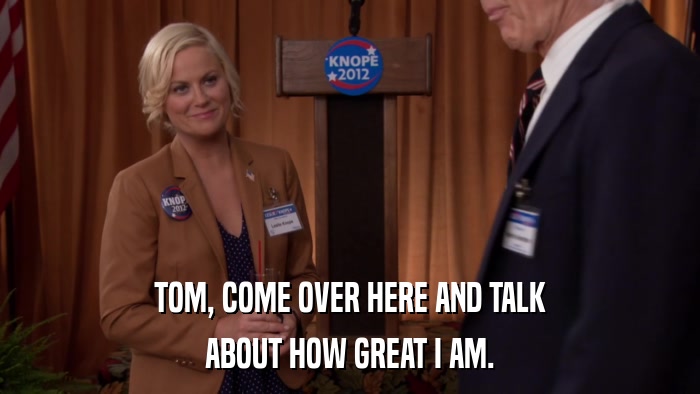 TOM, COME OVER HERE AND TALK ABOUT HOW GREAT I AM. 