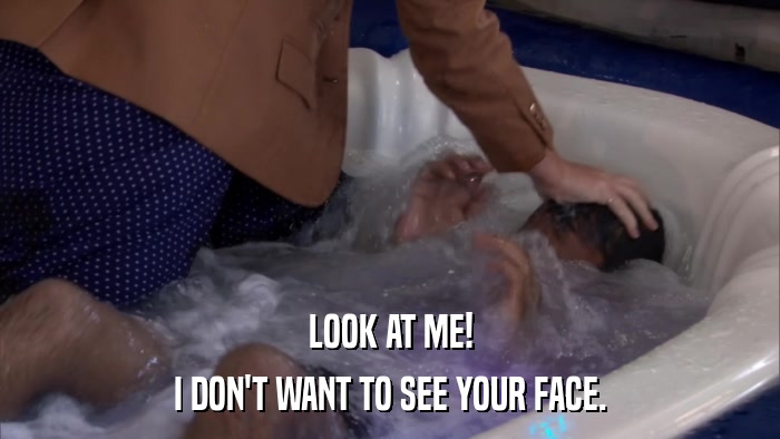 LOOK AT ME! I DON'T WANT TO SEE YOUR FACE. 