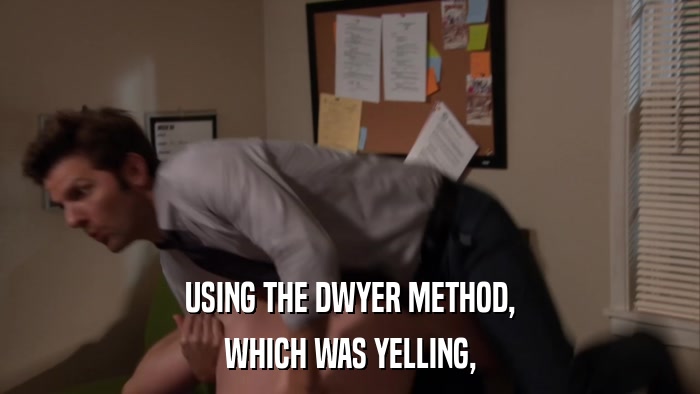USING THE DWYER METHOD, WHICH WAS YELLING, 