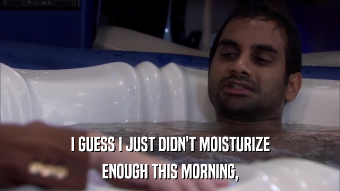 I GUESS I JUST DIDN'T MOISTURIZE ENOUGH THIS MORNING, 