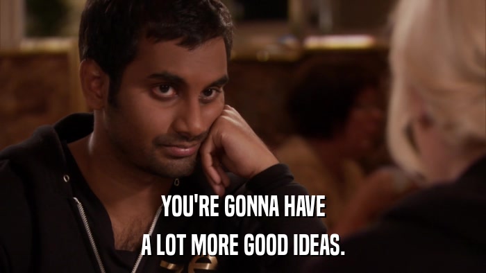 YOU'RE GONNA HAVE A LOT MORE GOOD IDEAS. 