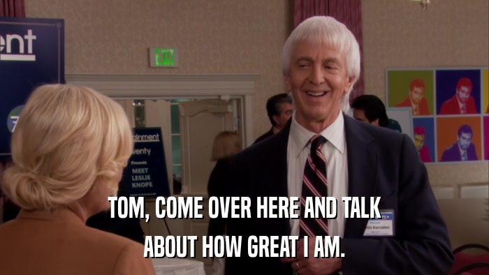 TOM, COME OVER HERE AND TALK ABOUT HOW GREAT I AM. 