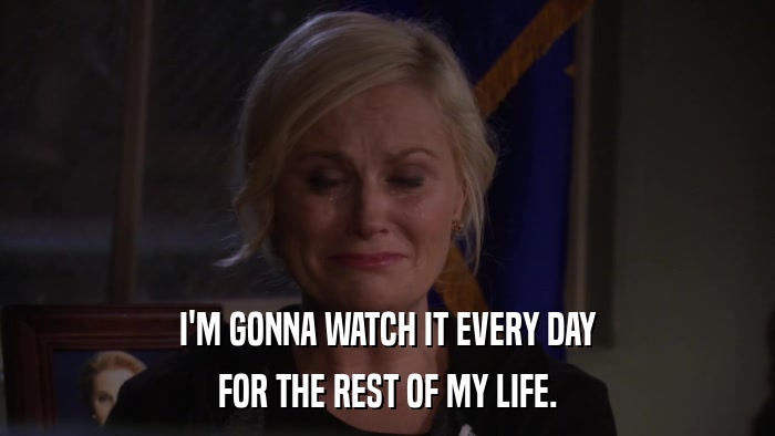 I'M GONNA WATCH IT EVERY DAY FOR THE REST OF MY LIFE. 