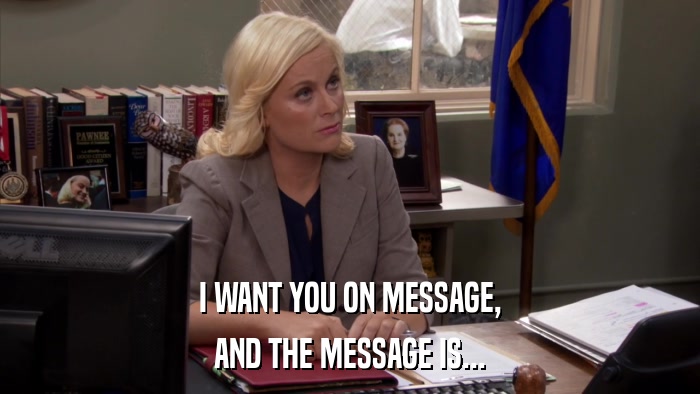 I WANT YOU ON MESSAGE, AND THE MESSAGE IS... 