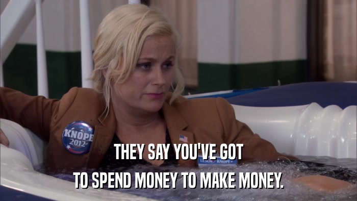 THEY SAY YOU'VE GOT TO SPEND MONEY TO MAKE MONEY. 