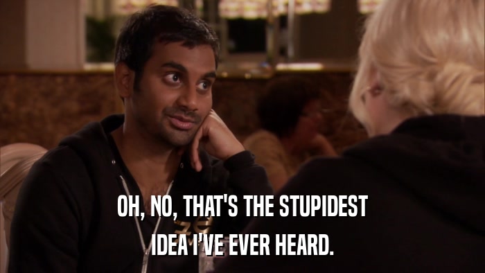 OH, NO, THAT'S THE STUPIDEST IDEA I'VE EVER HEARD. 