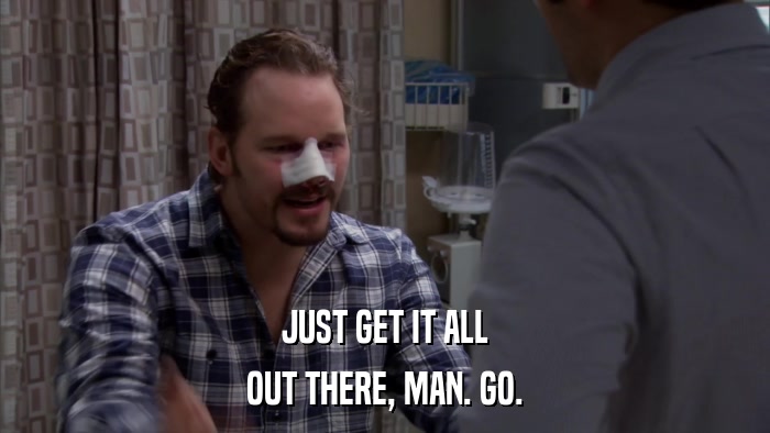 JUST GET IT ALL OUT THERE, MAN. GO. 