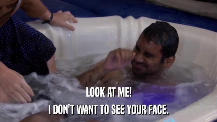 LOOK AT ME! I DON'T WANT TO SEE YOUR FACE. 
