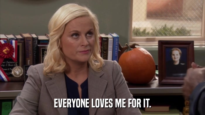 EVERYONE LOVES ME FOR IT.  