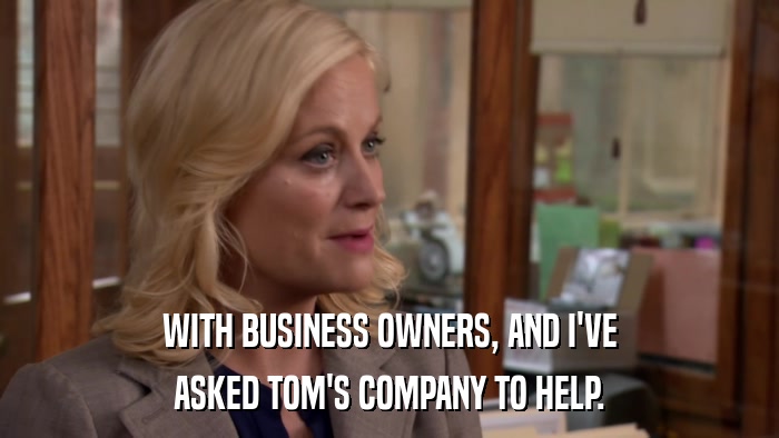 WITH BUSINESS OWNERS, AND I'VE ASKED TOM'S COMPANY TO HELP. 