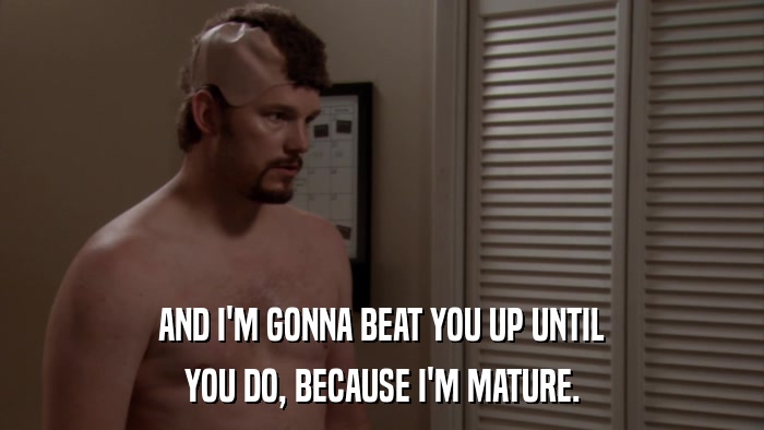 AND I'M GONNA BEAT YOU UP UNTIL YOU DO, BECAUSE I'M MATURE. 