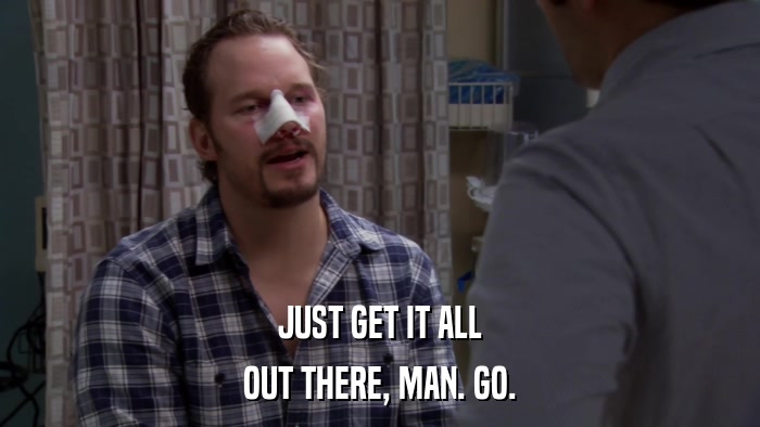 JUST GET IT ALL OUT THERE, MAN. GO. 