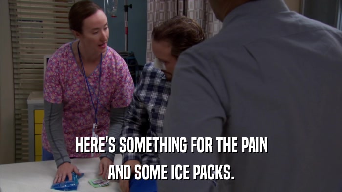 HERE'S SOMETHING FOR THE PAIN AND SOME ICE PACKS. 