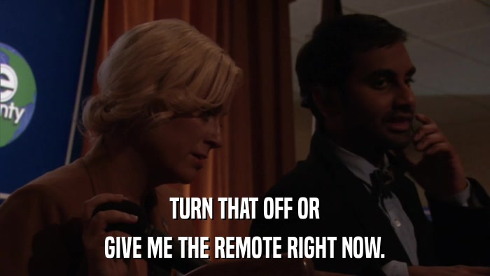 TURN THAT OFF OR GIVE ME THE REMOTE RIGHT NOW. 