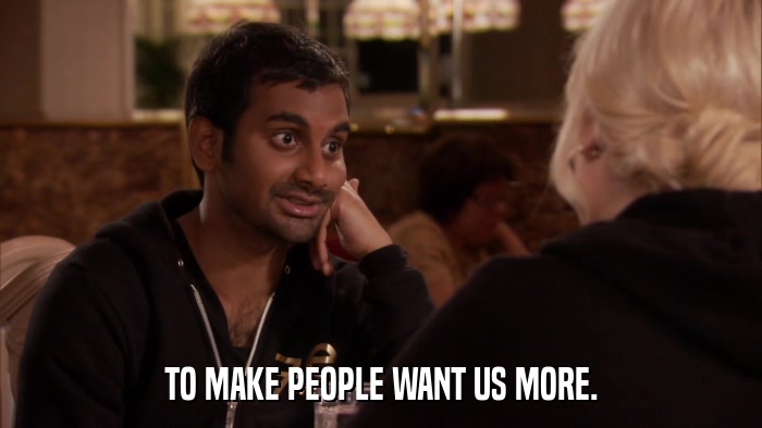 TO MAKE PEOPLE WANT US MORE.  
