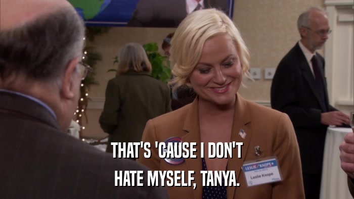 THAT'S 'CAUSE I DON'T HATE MYSELF, TANYA. 