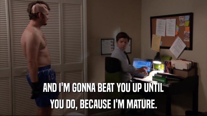 AND I'M GONNA BEAT YOU UP UNTIL YOU DO, BECAUSE I'M MATURE. 