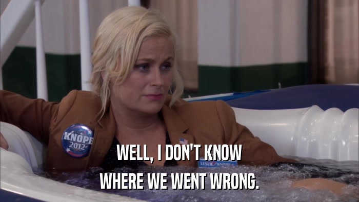 WELL, I DON'T KNOW WHERE WE WENT WRONG. 