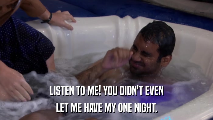LISTEN TO ME! YOU DIDN'T EVEN LET ME HAVE MY ONE NIGHT. 