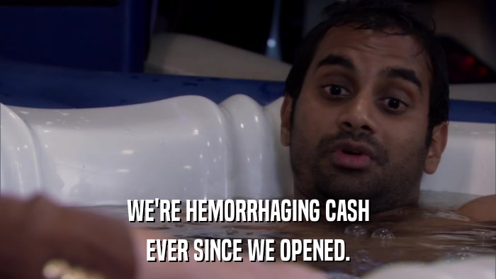WE'RE HEMORRHAGING CASH EVER SINCE WE OPENED. 