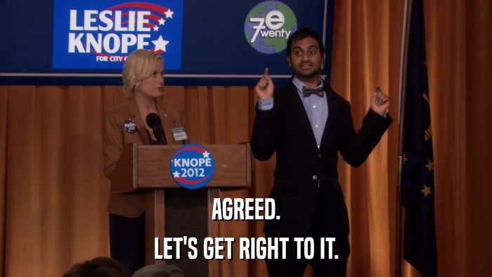 AGREED. LET'S GET RIGHT TO IT. 