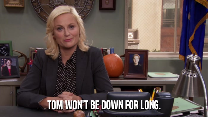 TOM WON'T BE DOWN FOR LONG.  