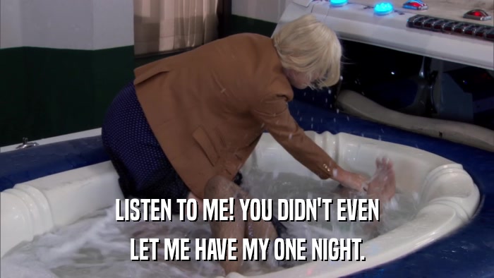 LISTEN TO ME! YOU DIDN'T EVEN LET ME HAVE MY ONE NIGHT. 