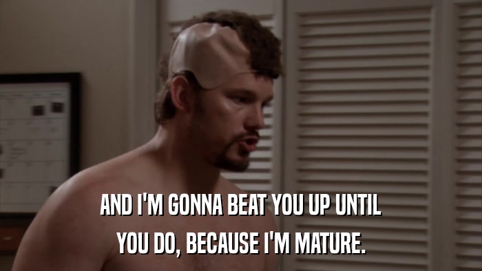 AND I'M GONNA BEAT YOU UP UNTIL YOU DO, BECAUSE I'M MATURE. 