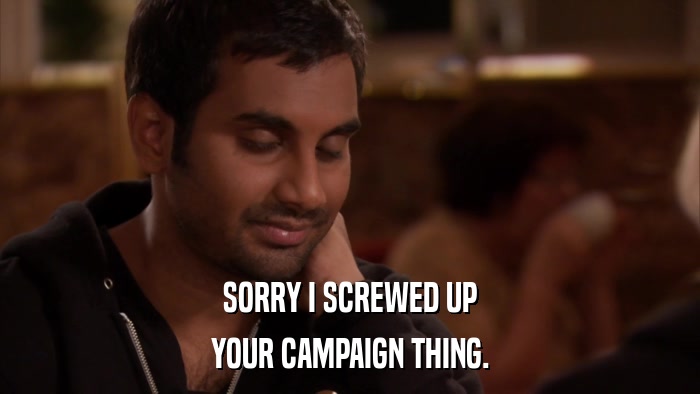 SORRY I SCREWED UP YOUR CAMPAIGN THING. 