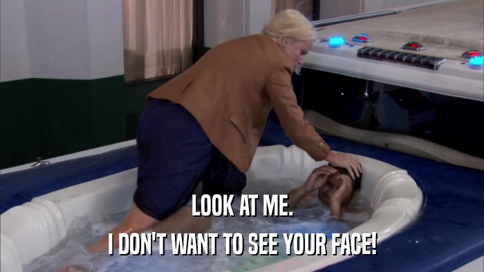 LOOK AT ME. I DON'T WANT TO SEE YOUR FACE! 