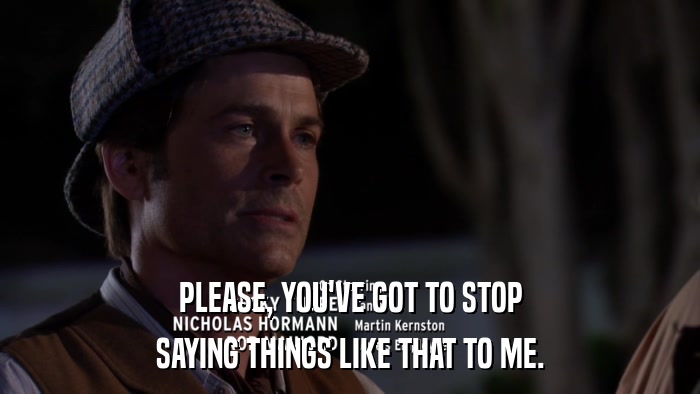 PLEASE, YOU'VE GOT TO STOP SAYING THINGS LIKE THAT TO ME. 