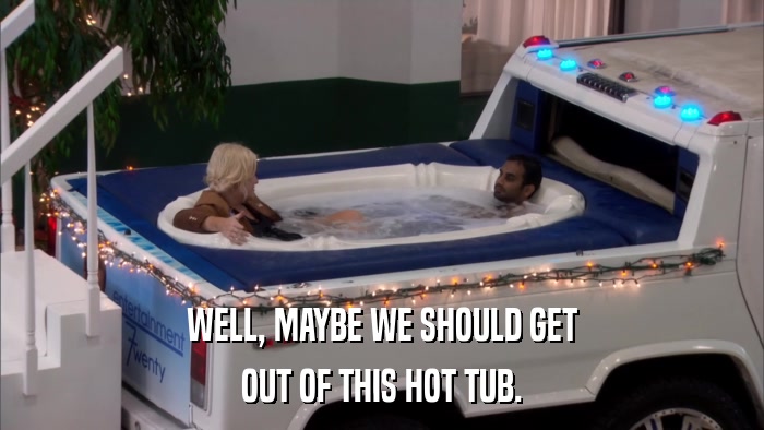 WELL, MAYBE WE SHOULD GET OUT OF THIS HOT TUB. 