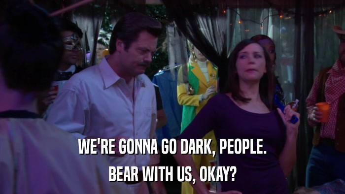 WE'RE GONNA GO DARK, PEOPLE. BEAR WITH US, OKAY? 