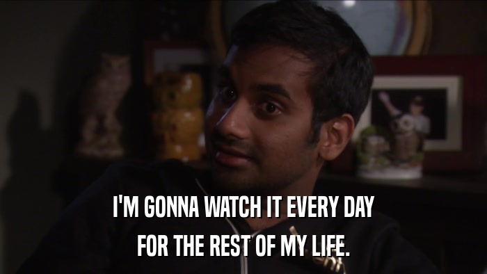 I'M GONNA WATCH IT EVERY DAY FOR THE REST OF MY LIFE. 