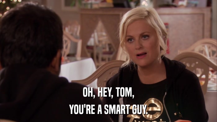 OH, HEY, TOM, YOU'RE A SMART GUY. 