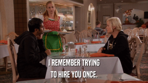 I REMEMBER TRYING TO HIRE YOU ONCE. 