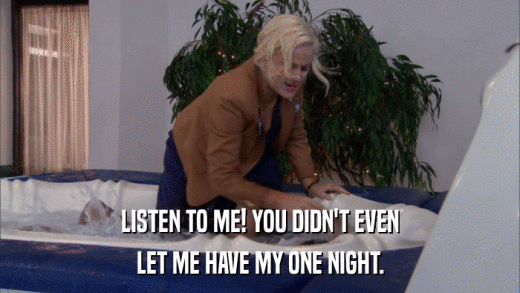LISTEN TO ME! YOU DIDN'T EVEN LET ME HAVE MY ONE NIGHT. 