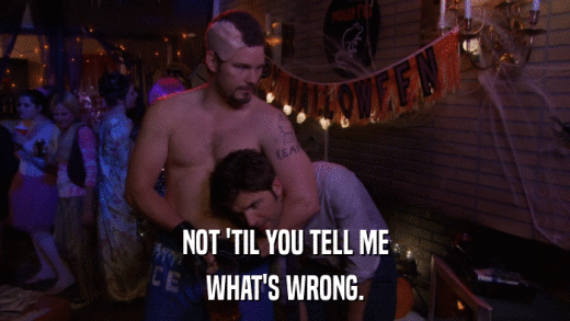 NOT 'TIL YOU TELL ME WHAT'S WRONG. 