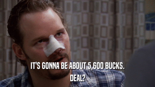 IT'S GONNA BE ABOUT 5,600 BUCKS. DEAL? 