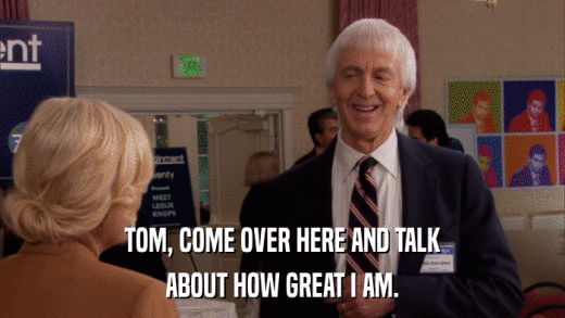 TOM, COME OVER HERE AND TALK ABOUT HOW GREAT I AM. 