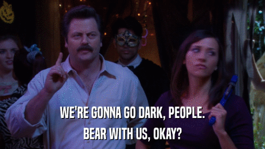 WE'RE GONNA GO DARK, PEOPLE. BEAR WITH US, OKAY? 