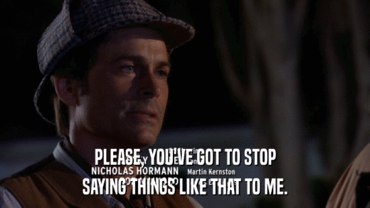 PLEASE, YOU'VE GOT TO STOP SAYING THINGS LIKE THAT TO ME. 