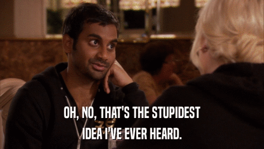 OH, NO, THAT'S THE STUPIDEST IDEA I'VE EVER HEARD. 