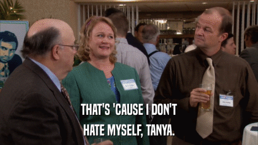 THAT'S 'CAUSE I DON'T HATE MYSELF, TANYA. 