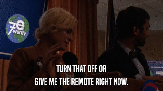 TURN THAT OFF OR GIVE ME THE REMOTE RIGHT NOW. 