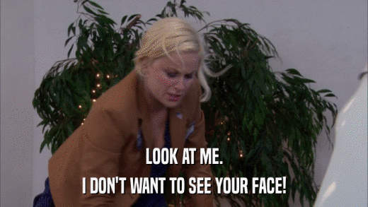 LOOK AT ME. I DON'T WANT TO SEE YOUR FACE! 
