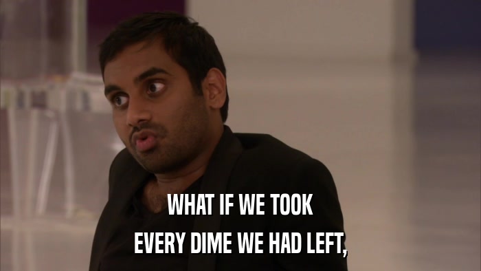 WHAT IF WE TOOK EVERY DIME WE HAD LEFT, 