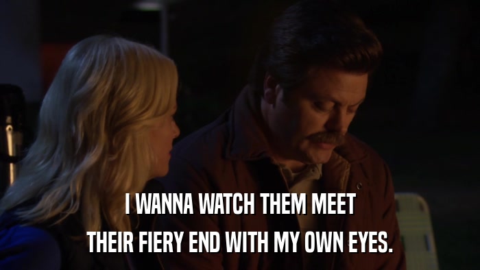 I WANNA WATCH THEM MEET THEIR FIERY END WITH MY OWN EYES. 